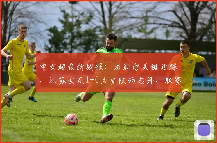 中女超最新战报：龙新彤关键进球，江苏女足1-0力克陕西志丹，联赛积分榜有何变化？