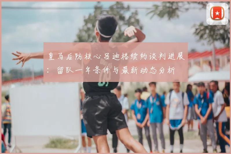 皇马后防核心吕迪格续约谈判进展：留队一年条件与最新动态分析
