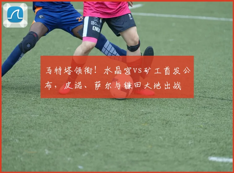 马特塔领衔！水晶宫vs矿工首发公布，皮诺、萨尔与镰田大地出战