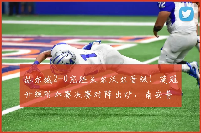 赫尔城2-0完胜米尔沃尔晋级！英冠升级附加赛决赛对阵出炉，南安普顿与米堡胜者温布利决战