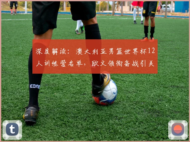 深度解读：澳大利亚男篮世界杯12人训练营名单，欧文领衔备战引关注