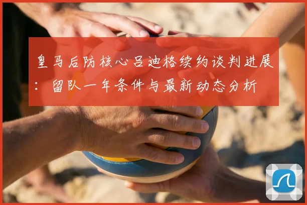 皇马后防核心吕迪格续约谈判进展：留队一年条件与最新动态分析