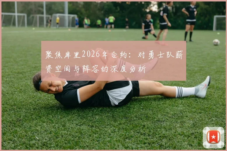 聚焦库里2026年合约:对勇士队薪资空间与阵容的深度分析