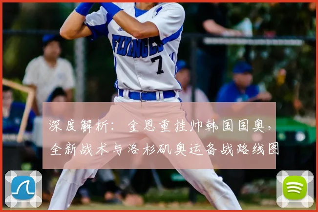 深度解析:金恩重挂帅韩国国奥,全新战术与洛杉矶奥运备战路线图曝光