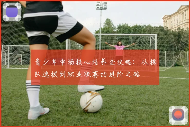 青少年中场核心培养全攻略：从梯队选拔到职业联赛的进阶之路
